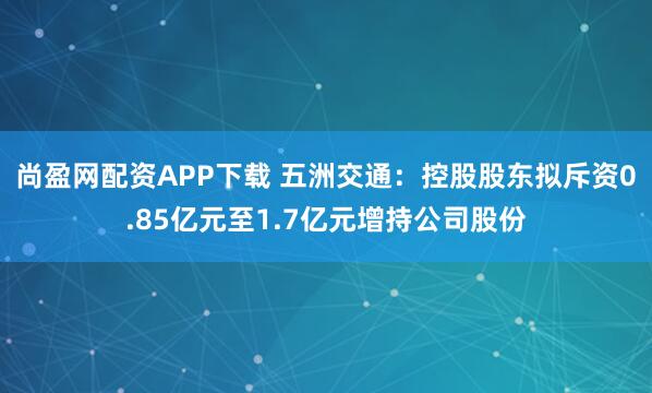 尚盈网配资APP下载 五洲交通：控股股东拟斥资0.85亿元至1.7亿元增持公司股份