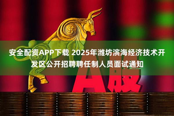 安全配资APP下载 2025年潍坊滨海经济技术开发区公开招聘聘任制人员面试通知
