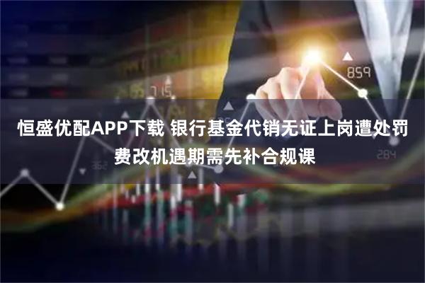 恒盛优配APP下载 银行基金代销无证上岗遭处罚 费改机遇期需先补合规课