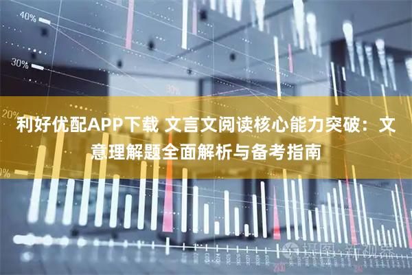 利好优配APP下载 文言文阅读核心能力突破：文意理解题全面解析与备考指南