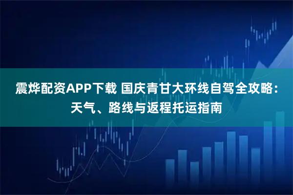 震烨配资APP下载 国庆青甘大环线自驾全攻略：天气、路线与返程托运指南