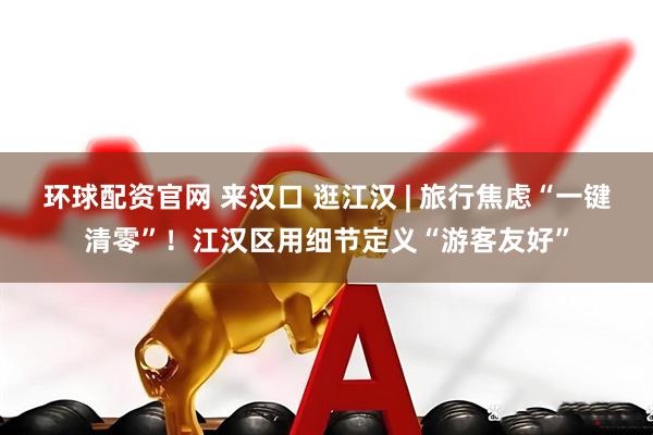 环球配资官网 来汉口 逛江汉 | 旅行焦虑“一键清零”!江汉区用细节定义“游客友好”
