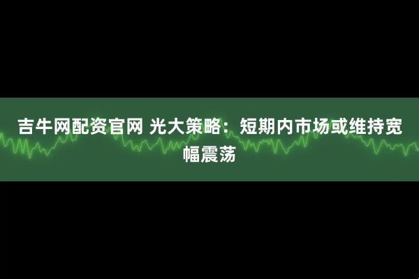 吉牛网配资官网 光大策略：短期内市场或维持宽幅震荡