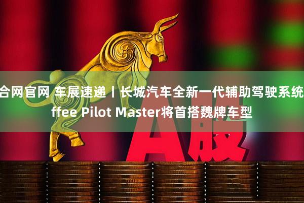 众合网官网 车展速递丨长城汽车全新一代辅助驾驶系统Coffee Pilot Master将首搭魏牌车型