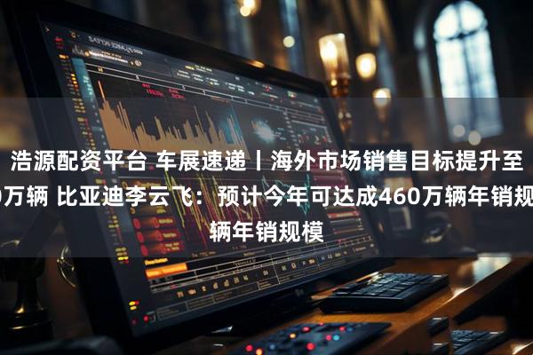 浩源配资平台 车展速递丨海外市场销售目标提升至90万辆 比亚迪李云飞:预计今年可达成460万辆年销规模