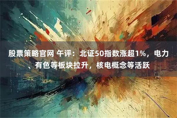股票策略官网 午评:北证50指数涨超1%,电力、有色等板块拉升,核电概念等活跃