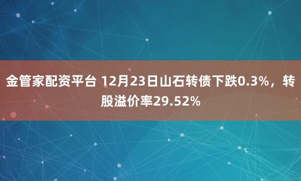 金管家配资平台 12月23日山石转债下跌0.3%，转股溢价率29.52%