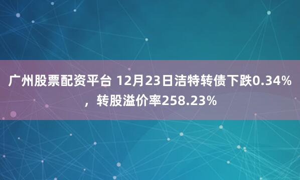 广州股票配资平台 12月23日洁特转债下跌0.34%,转股溢价率258.23%