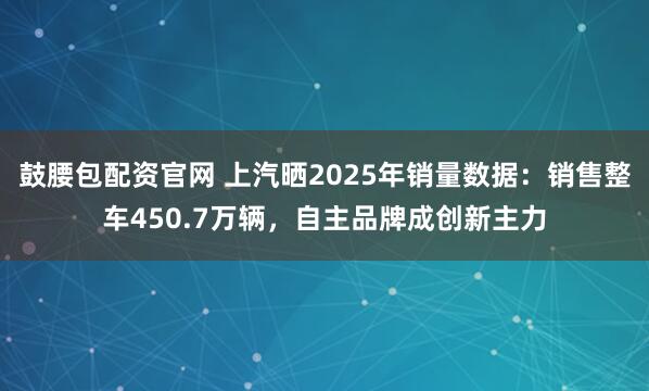 鼓腰包配资官网 上汽晒2025年销量数据：销售整车450.7万辆，自主品牌成创新主力