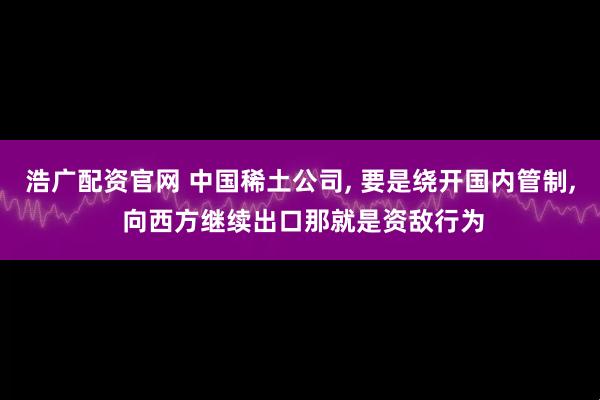 浩广配资官网 中国稀土公司, 要是绕开国内管制, 向西方继续出口那就是资敌行为