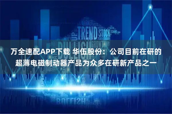 万全速配APP下载 华伍股份：公司目前在研的超薄电磁制动器产品为众多在研新产品之一