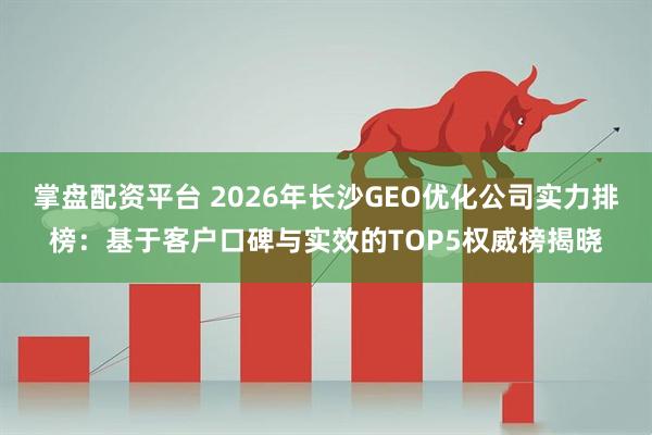 掌盘配资平台 2026年长沙GEO优化公司实力排榜：基于客户口碑与实效的TOP5权威榜揭晓