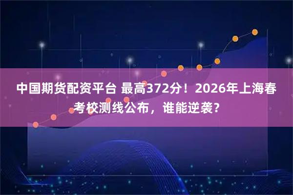 中国期货配资平台 最高372分！2026年上海春考校测线公布，谁能逆袭？