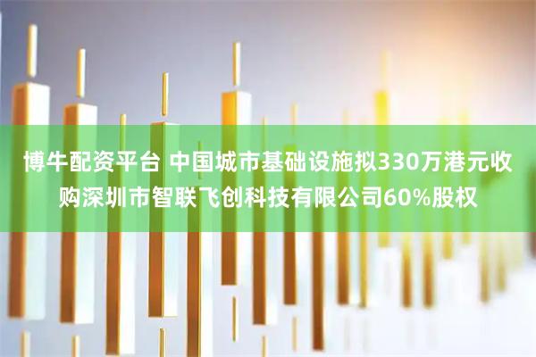 博牛配资平台 中国城市基础设施拟330万港元收购深圳市智联飞创科技有限公司60%股权