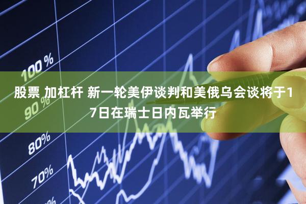 股票 加杠杆 新一轮美伊谈判和美俄乌会谈将于17日在瑞士日内瓦举行