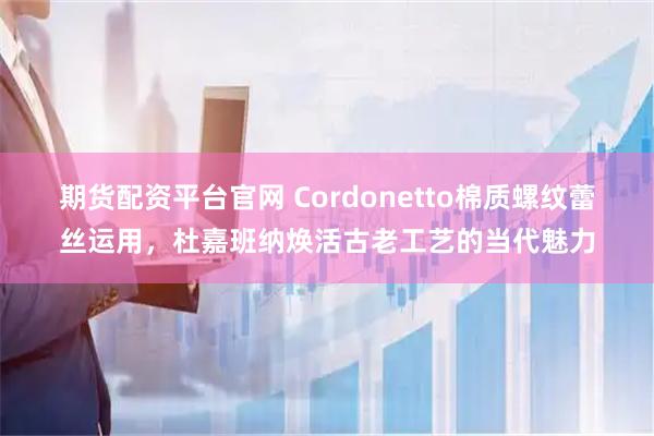 期货配资平台官网 Cordonetto棉质螺纹蕾丝运用，杜嘉班纳焕活古老工艺的当代魅力