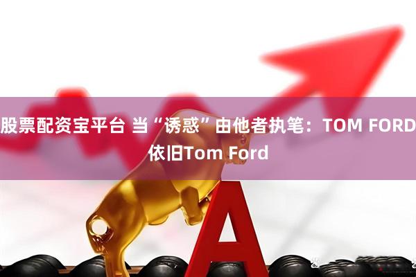 股票配资宝平台 当“诱惑”由他者执笔:TOM FORD依旧Tom Ford