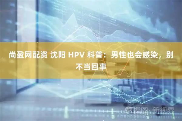 尚盈网配资 沈阳 HPV 科普：男性也会感染，别不当回事