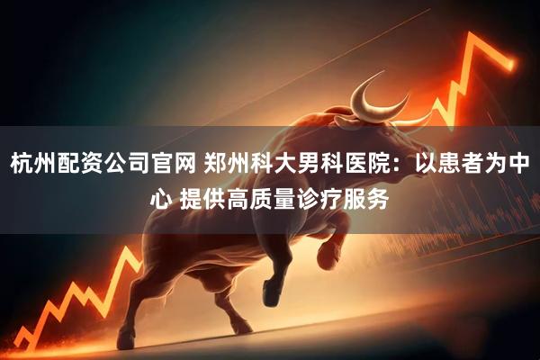 杭州配资公司官网 郑州科大男科医院:以患者为中心 提供高质量诊疗服务