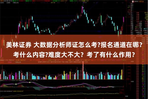 美林证券 大数据分析师证怎么考?报名通道在哪？考什么内容?难度大不大？考了有什么作用？
