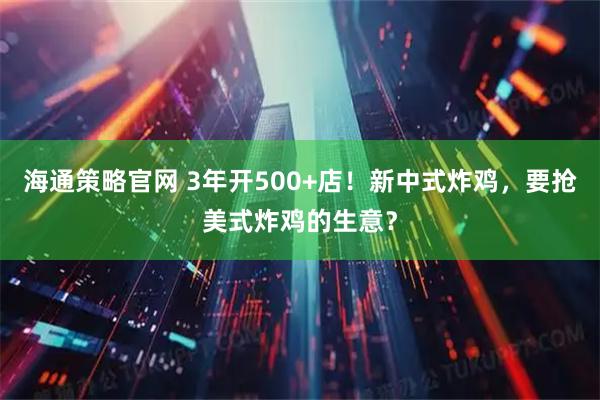 海通策略官网 3年开500+店！新中式炸鸡，要抢美式炸鸡的生意？