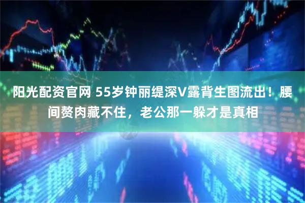阳光配资官网 55岁钟丽缇深V露背生图流出！腰间赘肉藏不住，老公那一躲才是真相
