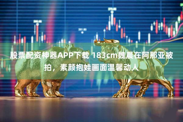 股票配资神器APP下载 183cm魏晨在阿那亚被拍，素颜抱娃画面温馨动人