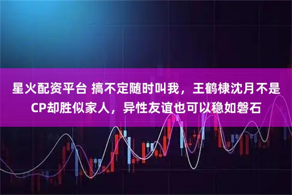星火配资平台 搞不定随时叫我，王鹤棣沈月不是CP却胜似家人，异性友谊也可以稳如磐石