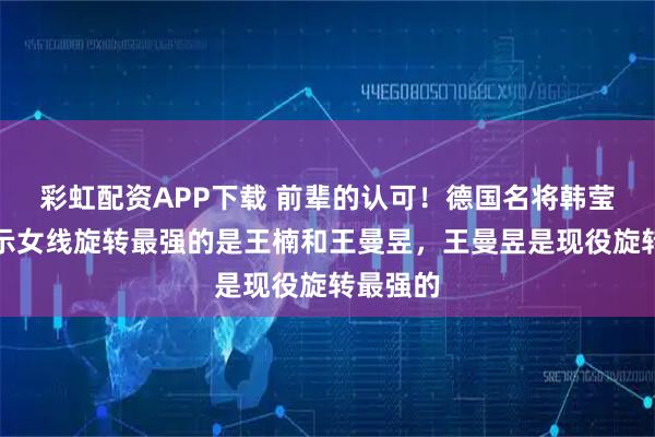 彩虹配资APP下载 前辈的认可！德国名将韩莹老公表示女线旋转最强的是王楠和王曼昱，王曼昱是现役旋转最强的