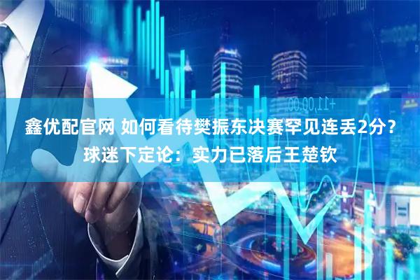 鑫优配官网 如何看待樊振东决赛罕见连丢2分？球迷下定论：实力已落后王楚钦